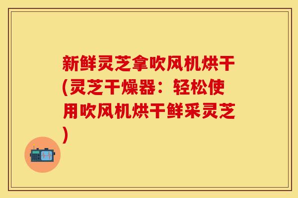 新鲜灵芝拿吹风机烘干(灵芝干燥器：轻松使用吹风机烘干鲜采灵芝)