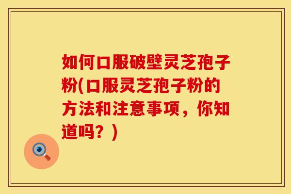 如何口服破壁灵芝孢子粉(口服灵芝孢子粉的方法和注意事项,你知道吗?) 如何口服破壁灵芝孢子粉(口服灵芝孢子粉的方法和注意事项,你知道吗?)
