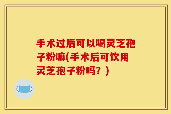 手术过后可以喝灵芝孢子粉嘛(手术后可饮用灵芝孢子粉吗?) 手术过后可以喝灵芝孢子粉嘛(手术后可饮用灵芝孢子粉吗?)