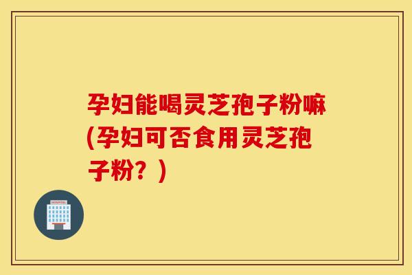 孕妇能喝灵芝孢子粉嘛(孕妇可否食用灵芝孢子粉？)