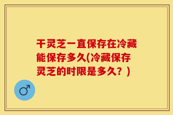 干灵芝一直保存在冷藏能保存多久(冷藏保存灵芝的时限是多久？)