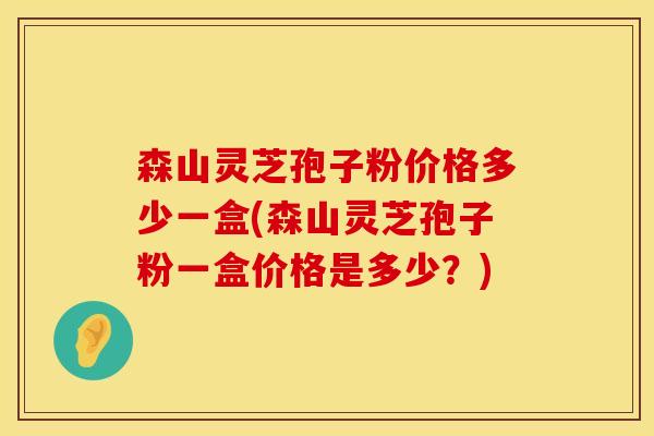 森山灵芝孢子粉价格多少一盒(森山灵芝孢子粉一盒价格是多少？)