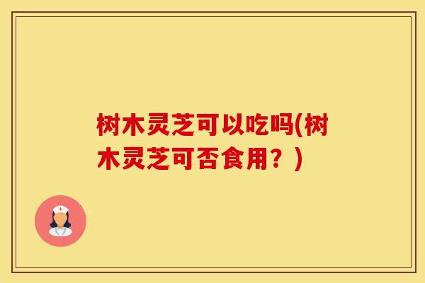 树木灵芝可以吃吗(树木灵芝可否食用？)