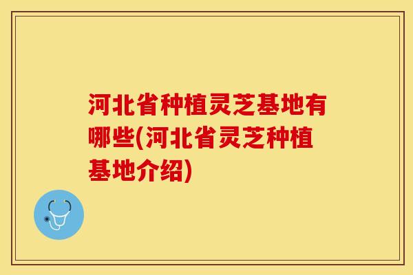 河北省种植灵芝基地有哪些(河北省灵芝种植基地介绍)