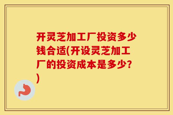 开灵芝加工厂投资多少钱合适(开设灵芝加工厂的投资成本是多少？)