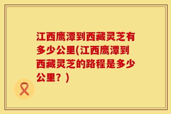 江西鹰潭到西藏灵芝有多少公里(江西鹰潭到西藏灵芝的路程是多少公里？)