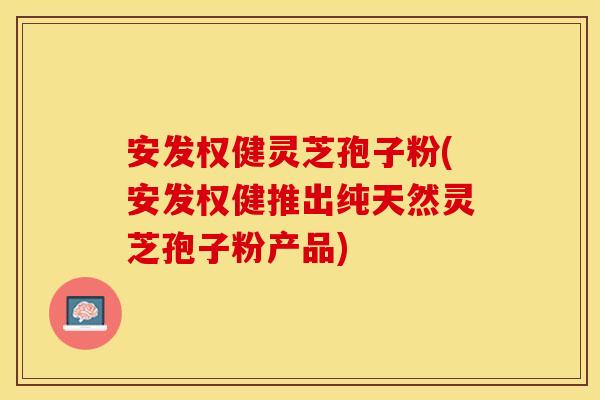 安发权健灵芝孢子粉(安发权健推出纯天然灵芝孢子粉产品)