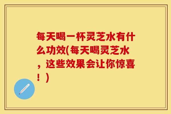 每天喝一杯灵芝水有什么功效(每天喝灵芝水，这些效果会让你惊喜！)
