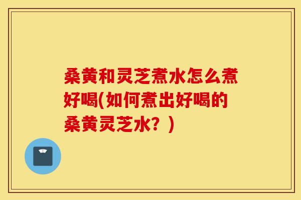 桑黄和灵芝煮水怎么煮好喝(如何煮出好喝的桑黄灵芝水？)