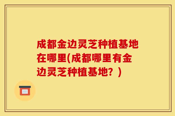 成都金边灵芝种植基地在哪里(成都哪里有金边灵芝种植基地?) 成都金边灵芝种植基地在哪里(成都哪里有金边灵芝种植基地?)