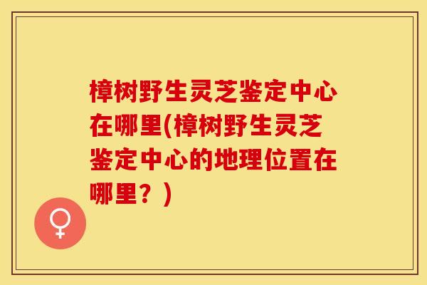 樟树野生灵芝鉴定中心在哪里(樟树野生灵芝鉴定中心的地理位置在哪里？)