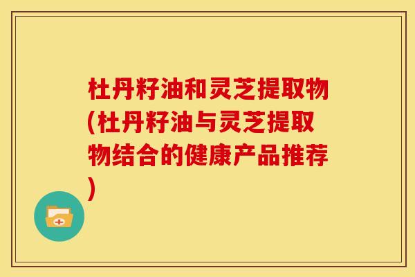杜丹籽油和灵芝提取物(杜丹籽油与灵芝提取物结合的健康产品推荐)