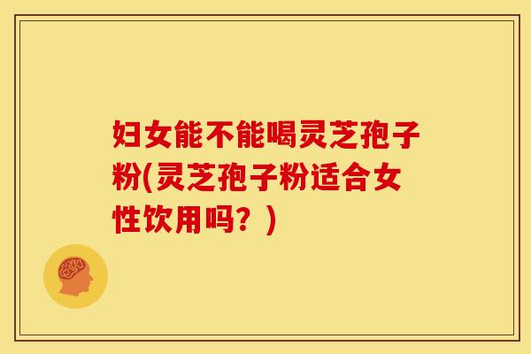 妇女能不能喝灵芝孢子粉(灵芝孢子粉适合女性饮用吗？)