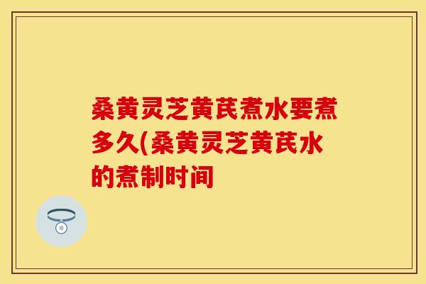 桑黄灵芝黄芪煮水要煮多久(桑黄灵芝黄芪水的煮制时间