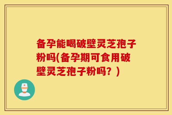 备孕能喝破壁灵芝孢子粉吗(备孕期可食用破壁灵芝孢子粉吗?) 备孕能喝破壁灵芝孢子粉吗(备孕期可食用破壁灵芝孢子粉吗?)
