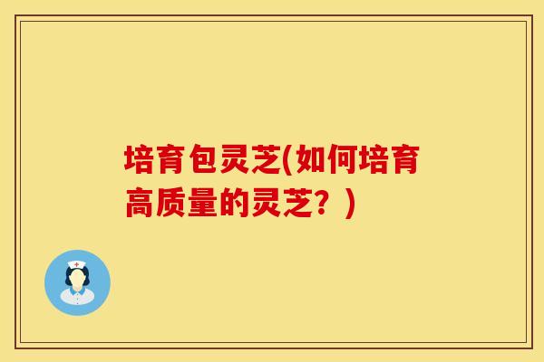 培育包灵芝(如何培育高质量的灵芝?) 培育包灵芝(如何培育高质量的灵芝?)