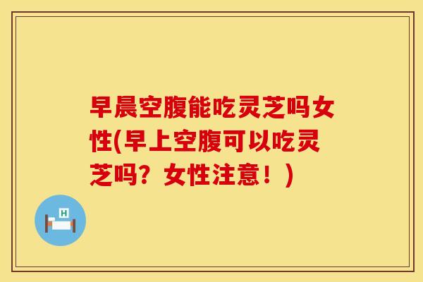 早晨空腹能吃灵芝吗女性(早上空腹可以吃灵芝吗?女性注意!) 早晨空腹能吃灵芝吗女性(早上空腹可以吃灵芝吗?女性注意!)