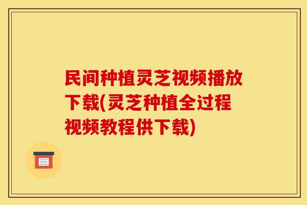 民间种植灵芝视频播放下载(灵芝种植全过程视频教程供下载)