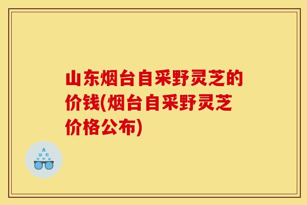 山东烟台自采野灵芝的价钱(烟台自采野灵芝价格公布)