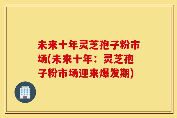 未来十年灵芝孢子粉市场(未来十年:灵芝孢子粉市场迎来爆发期) 未来十年灵芝孢子粉市场(未来十年:灵芝孢子粉市场迎来爆发期)