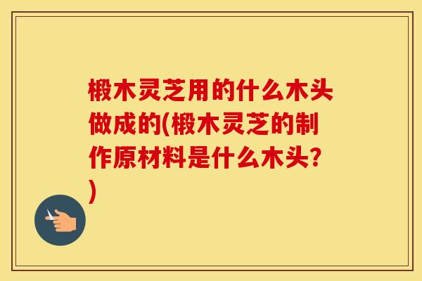 椴木灵芝用的什么木头做成的(椴木灵芝的制作原材料是什么木头？)