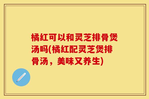 橘红可以和灵芝排骨煲汤吗(橘红配灵芝煲排骨汤，美味又养生)