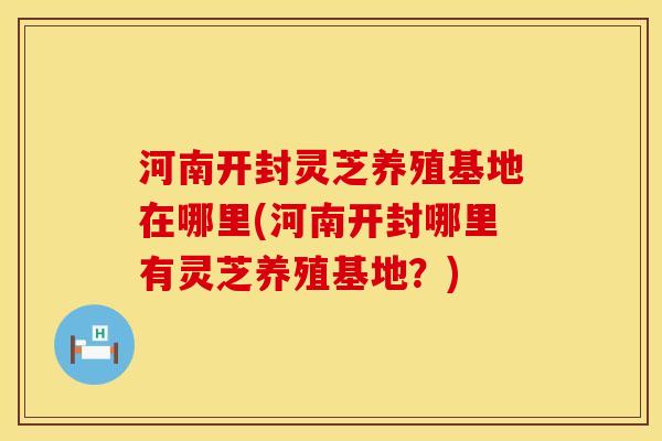 河南开封灵芝养殖基地在哪里(河南开封哪里有灵芝养殖基地？)