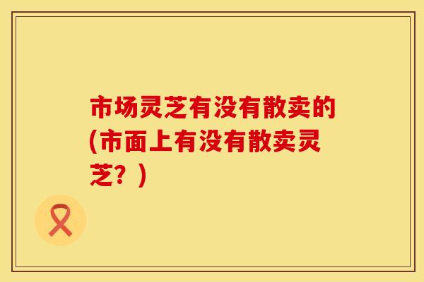 市场灵芝有没有散卖的(市面上有没有散卖灵芝？)