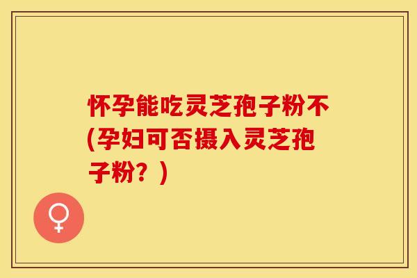 怀孕能吃灵芝孢子粉不(孕妇可否摄入灵芝孢子粉？)