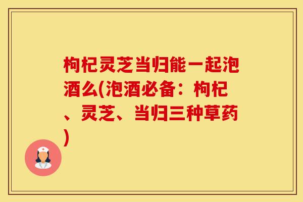 枸杞灵芝当归能一起泡酒么(泡酒必备：枸杞、灵芝、当归三种草药)