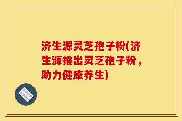 济生源灵芝孢子粉(济生源推出灵芝孢子粉，助力健康养生)