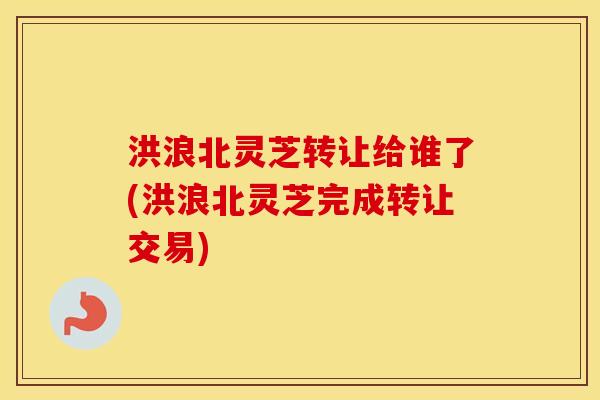 洪浪北灵芝转让给谁了(洪浪北灵芝完成转让交易)