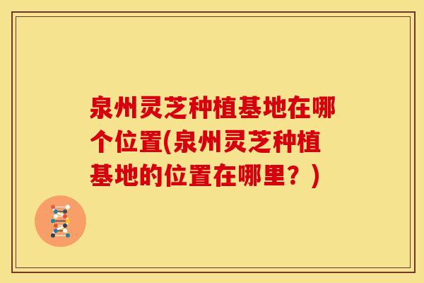 泉州灵芝种植基地在哪个位置(泉州灵芝种植基地的位置在哪里?) 泉州灵芝种植基地在哪个位置(泉州灵芝种植基地的位置在哪里?)