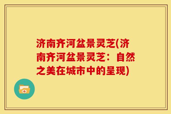 济南齐河盆景灵芝(济南齐河盆景灵芝:自然之美在城市中的呈现) 济南齐河盆景灵芝(济南齐河盆景灵芝:自然之美在城市中的呈现)