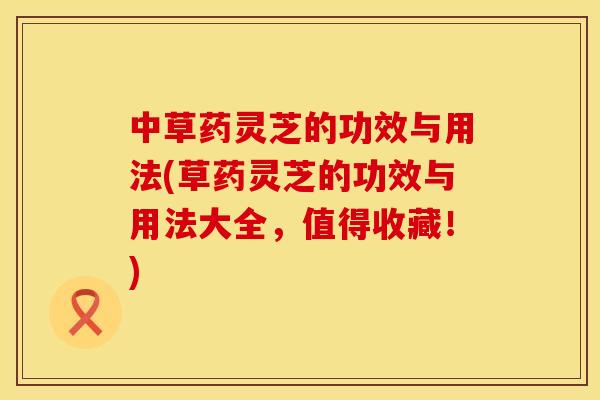中草药灵芝的功效与用法(草药灵芝的功效与用法大全,值得收藏!) 中草药灵芝的功效与用法(草药灵芝的功效与用法大全,值得收藏!)