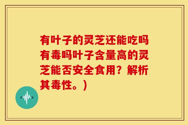 有叶子的灵芝还能吃吗有毒吗叶子含量高的灵芝能否安全食用?解析其毒性。) 有叶子的灵芝还能吃吗有毒吗叶子含量高的灵芝能否安全食用?解析其毒性。)