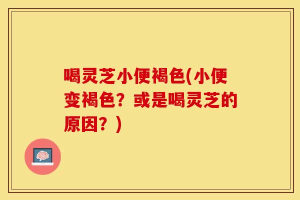 喝灵芝小便褐色(小便变褐色?或是喝灵芝的原因?) 喝灵芝小便褐色(小便变褐色?或是喝灵芝的原因?)