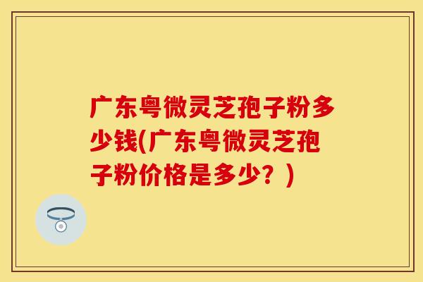 广东粤微灵芝孢子粉多少钱(广东粤微灵芝孢子粉价格是多少？)
