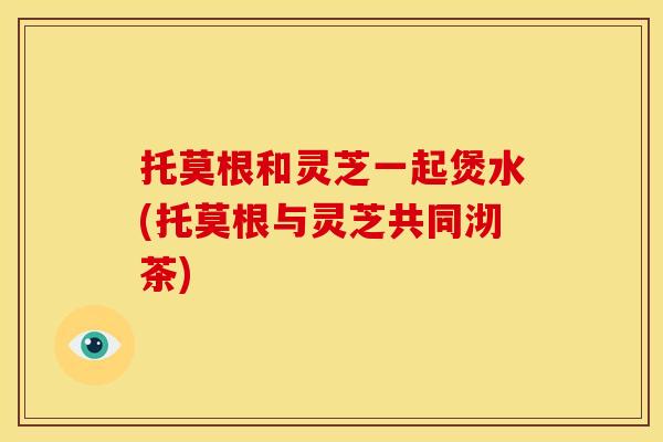 托莫根和灵芝一起煲水(托莫根与灵芝共同沏茶)