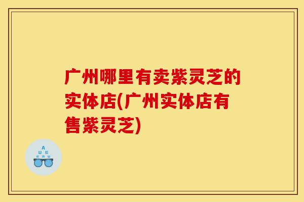 广州哪里有卖紫灵芝的实体店(广州实体店有售紫灵芝)