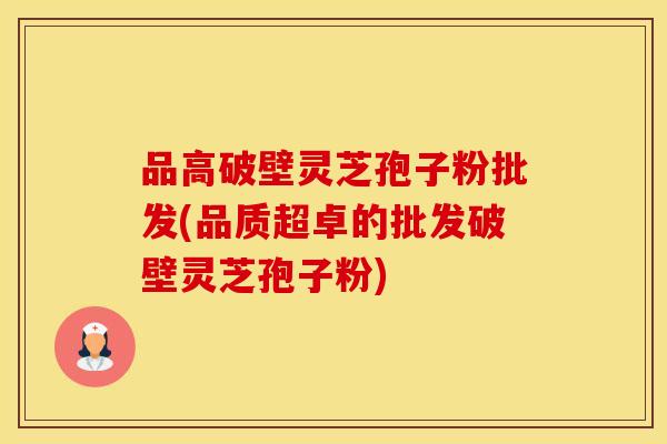 品高破壁灵芝孢子粉批发(品质超卓的批发破壁灵芝孢子粉)
