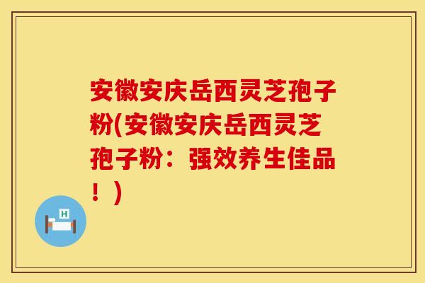 安徽安庆岳西灵芝孢子粉(安徽安庆岳西灵芝孢子粉：强效养生佳品！)