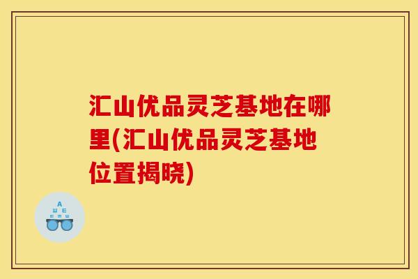 汇山优品灵芝基地在哪里(汇山优品灵芝基地位置揭晓)