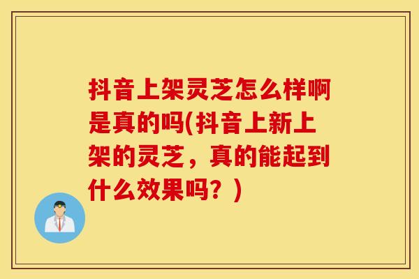 抖音上架灵芝怎么样啊是真的吗(抖音上新上架的灵芝,真的能起到什么效果吗?) 抖音上架灵芝怎么样啊是真的吗(抖音上新上架的灵芝,真的能起到什么效果吗?)