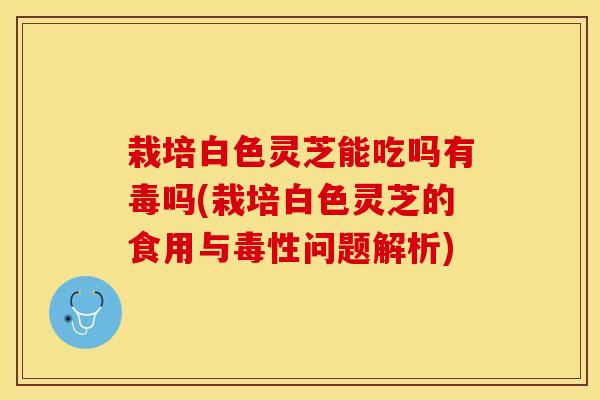 栽培白色灵芝能吃吗有毒吗(栽培白色灵芝的食用与毒性问题解析)