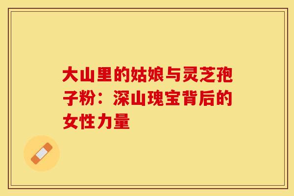 大山里的姑娘与灵芝孢子粉：深山瑰宝背后的女性力量