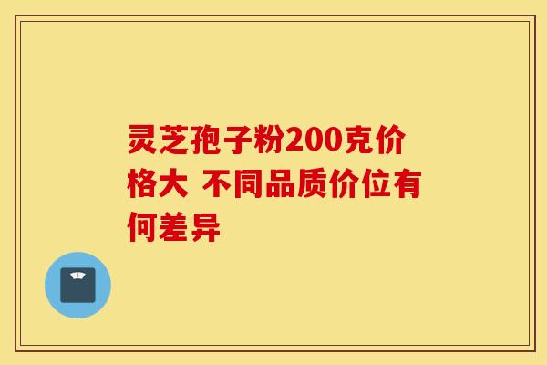 灵芝孢子粉200克价格大 不同品质价位有何差异 灵芝孢子粉200克价格大 不同品质价位有何差异