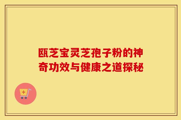 瓯芝宝灵芝孢子粉的神奇功效与健康之道探秘 瓯芝宝灵芝孢子粉的神奇功效与健康之道探秘