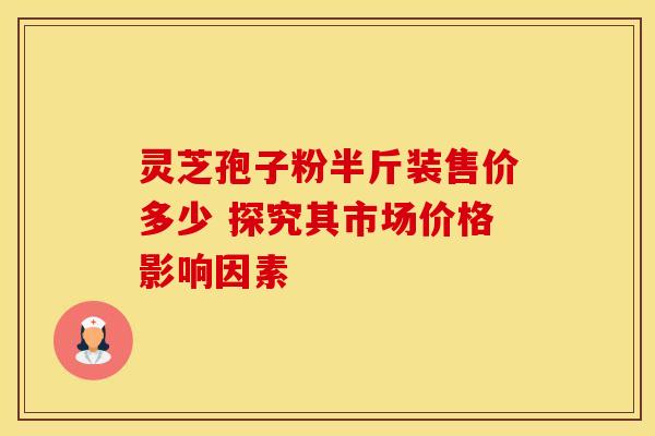 灵芝孢子粉半斤装售价多少 探究其市场价格影响因素 灵芝孢子粉半斤装售价多少 探究其市场价格影响因素