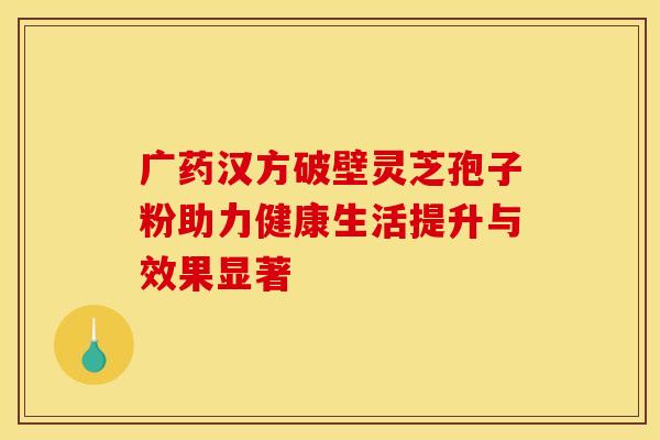 广药汉方破壁灵芝孢子粉助力健康生活提升与效果显著